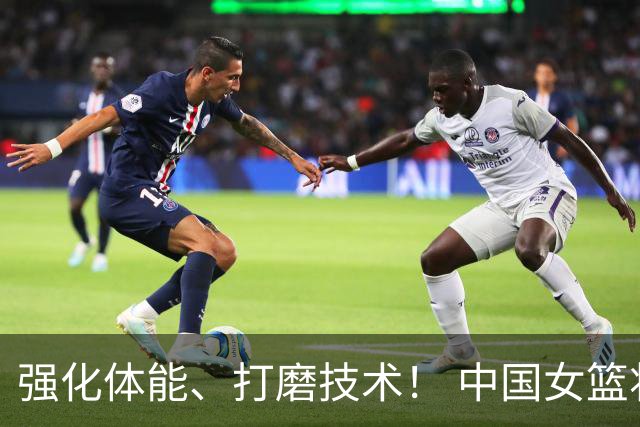 强化体能、打磨技术！ 中国女篮将迎实战检验