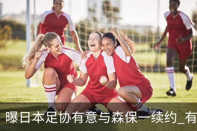 曝日本足协有意与森保一续约 有望带领日本队三度出战世界杯